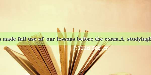 Every minute is made full use of  our lessons before the exam.A. studyingB. studiedC. to s