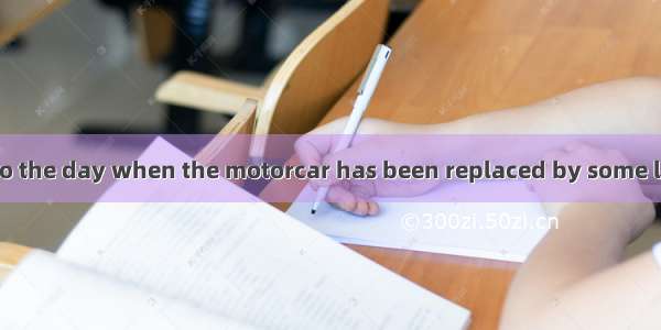 We look forward to the day when the motorcar has been replaced by some less dangerous of t