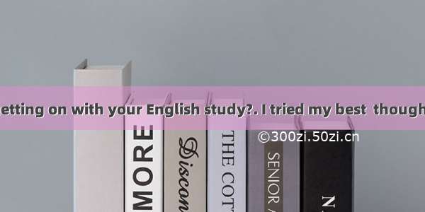 -How are you getting on with your English study?. I tried my best  though.A. Very goodB