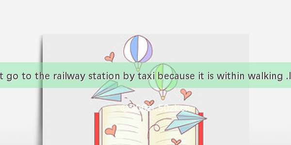 You needn’t go to the railway station by taxi because it is within walking .It only takes