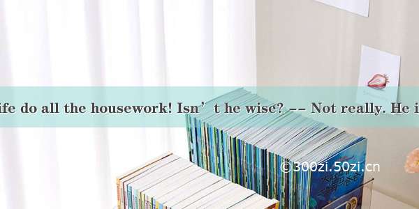 Jim has his wife do all the housework! Isn’t he wise? -- Not really. He is .A. more wis