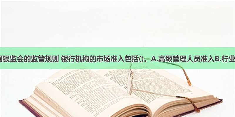 根据中国银监会的监管规则 银行机构的市场准入包括()。A.高级管理人员准入B.行业准入