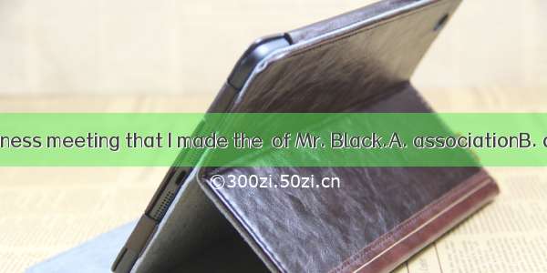 It was in the business meeting that I made the  of Mr. Black.A. associationB. acknowledgem