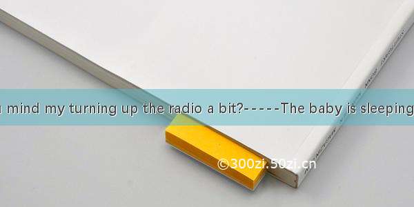 ----Would you mind my turning up the radio a bit?-----The baby is sleeping.A. No  thanks.B
