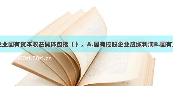 我国的中央企业国有资本收益具体包括（）。A.国有控股企业应缴利润B.国有产权转让收入