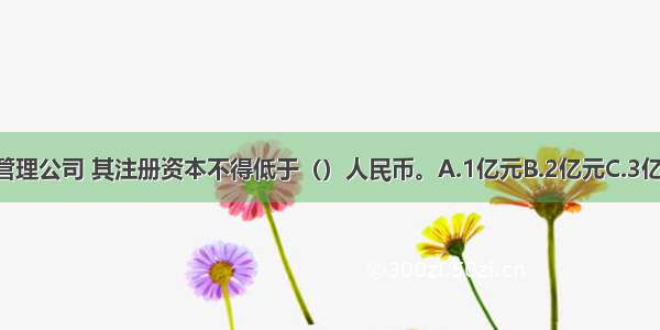 在我国 设立基金管理公司 其注册资本不得低于（）人民币。A.1亿元B.2亿元C.3亿元D.5亿元ABCD