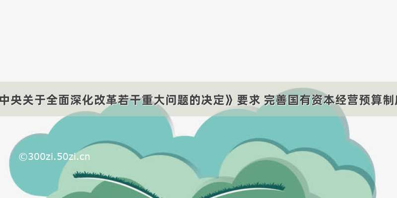 《中共中央关于全面深化改革若干重大问题的决定》要求 完善国有资本经营预算制度 提