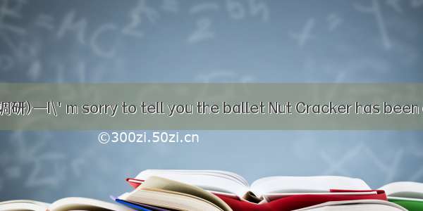 (·吉林长春三校高三调研)—I\'m sorry to tell you the ballet Nut Cracker has been cancelled.—Oh  no!