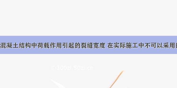 为减小钢筋混凝土结构中荷载作用引起的裂缝宽度 在实际施工中不可以采用的措施是()。