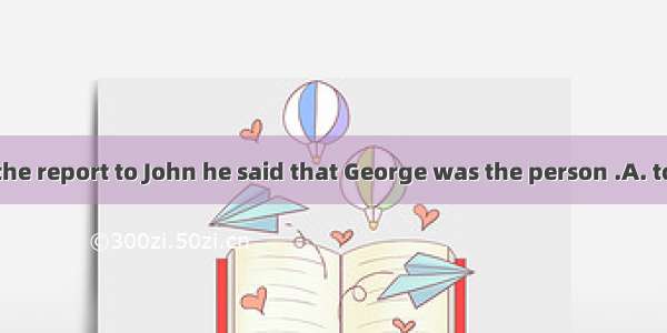 When I handed the report to John he said that George was the person .A. to sendB. for send