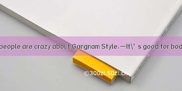 —I wonder  so many people are crazy about Gangnam Style.—It\'s good for bodybuilding  and i