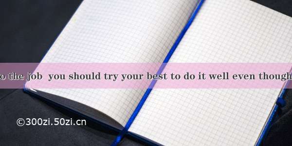 you have to do the job  you should try your best to do it well even though it may be ver