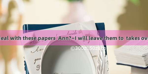 —How will you deal with these papers  Ann?—I will leave them to  takes over the job.A. any