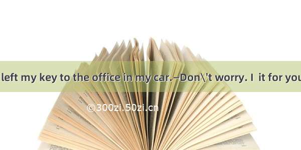 —Alas! I have left my key to the office in my car.—Don\'t worry. I  it for you. Wait a minu