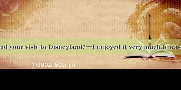 —How did you find your visit to Disneyland?—I enjoyed it very much.It was  than I had expe