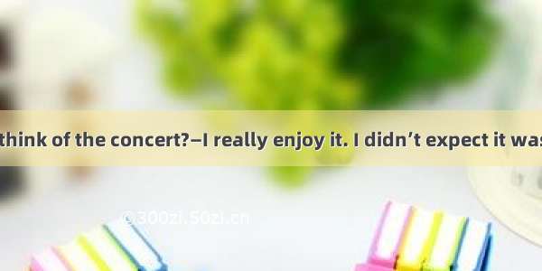 —What do you think of the concert?—I really enjoy it. I didn’t expect it was  wonderful.A.