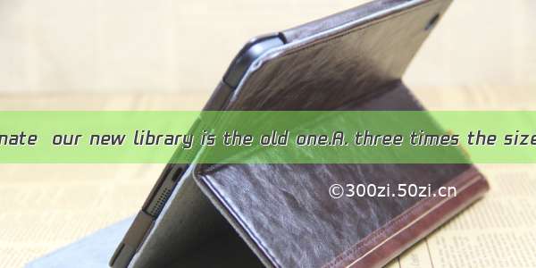 At a rough estimate  our new library is the old one.A. three times the size asB. the size