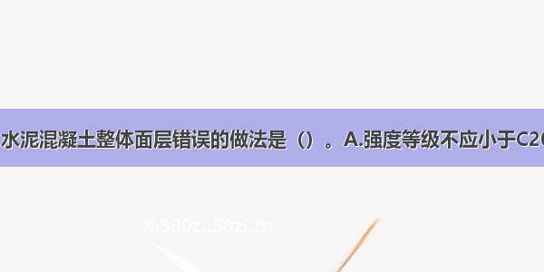 地面工程中 水泥混凝土整体面层错误的做法是（）。A.强度等级不应小于C20B.铺设时不