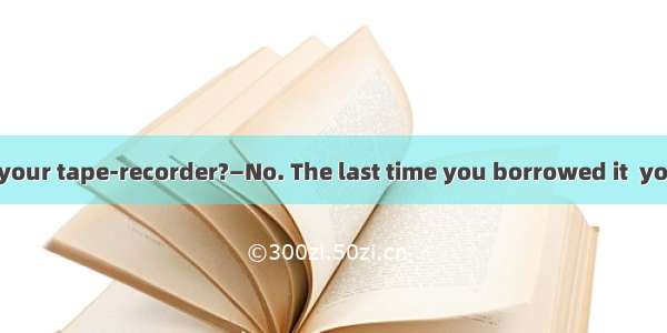 — Can I borrow your tape-recorder?—No. The last time you borrowed it  you  it for a month