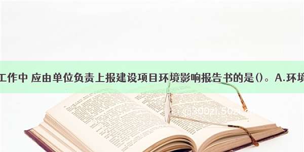 在设计前期工作中 应由单位负责上报建设项目环境影响报告书的是()。A.环境评价部门B.