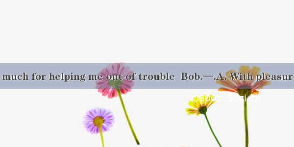 —Thank you very much for helping me out of trouble  Bob.—.A. With pleasureB. My pleasureC.