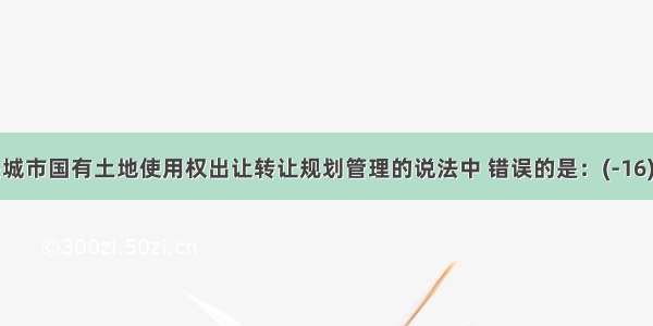 下列有关城市国有土地使用权出让转让规划管理的说法中 错误的是：(-16)A.城市国