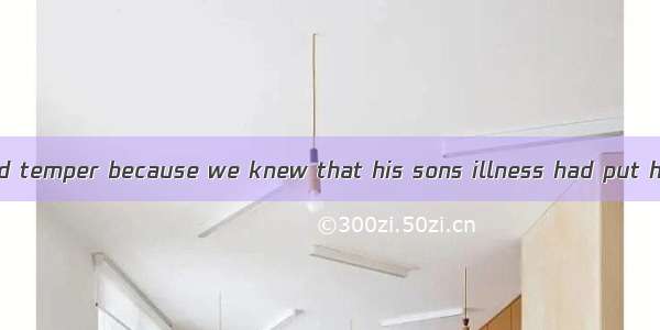 We forgave his bad temper because we knew that his sons illness had put him under great .