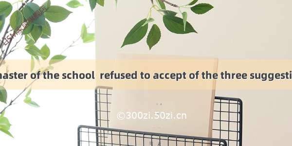 Mr Ascot  headmaster of the school  refused to accept of the three suggestions made by the