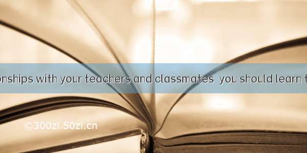 To  good relationships with your teachers and classmates  you should learn to be on good t