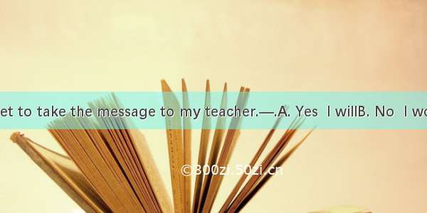 —Don’t forget to take the message to my teacher.—.A. Yes  I willB. No  I won’tC. I don’t’