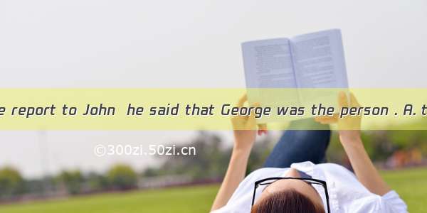 When I handed the report to John  he said that George was the person . A. to sendB. for se