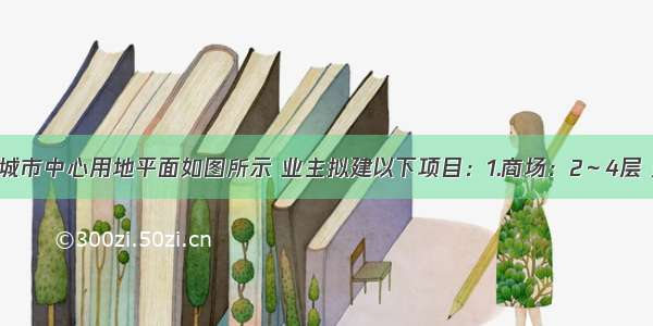 设计条件某城市中心用地平面如图所示 业主拟建以下项目：1.商场：2～4层 建筑高度10