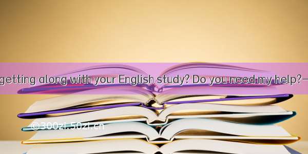 How are you getting along with your English study? Do you need my help?---  but I thin