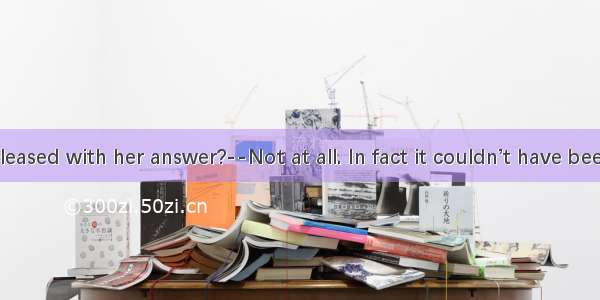 —Were you pleased with her answer?--Not at all. In fact it couldn’t have been.A. worseB. s