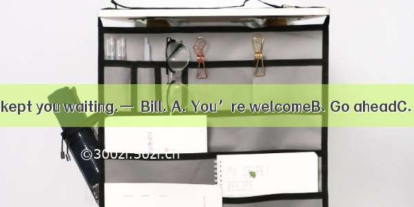 —I’m sorry to have kept you waiting.—  Bill. A. You’re welcomeB. Go aheadC. Don’t mention