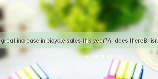 There has been a great increase in bicycle sales this year?A. does thereB. isn’t thereC. h