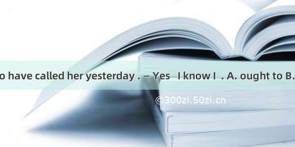 — You ought to have called her yesterday . — Yes   I know I  . A. ought to B. ought go hav