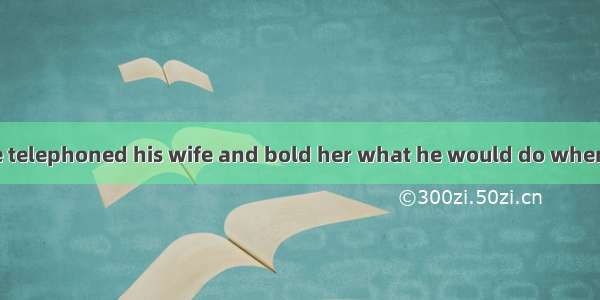 at the airport  he telephoned his wife and bold her what he would do when he got home.A.