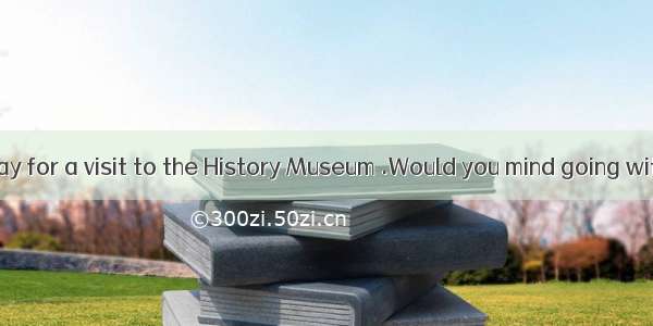 ---I`ll be away for a visit to the History Museum .Would you mind going with me ?-.A. I