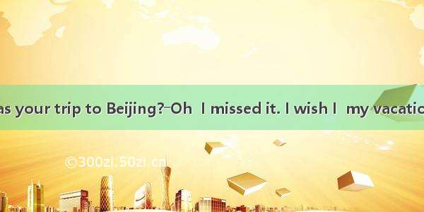 ―Jenny  how was your trip to Beijing?―Oh  I missed it. I wish I  my vacation there.A. am s