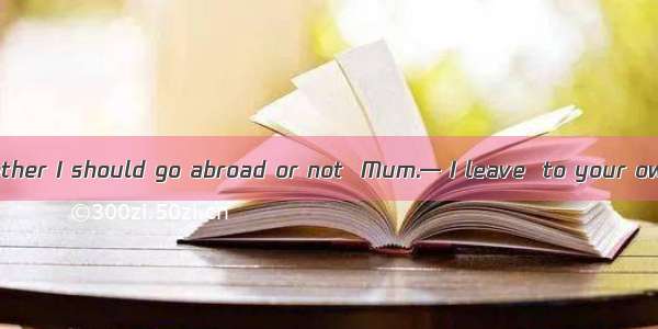 — I don’t know whether I should go abroad or not  Mum.— I leave  to your own judgment whet