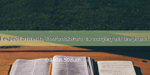 You might as well expect a river to flow backward  us carrying out the plan.A. than stop B