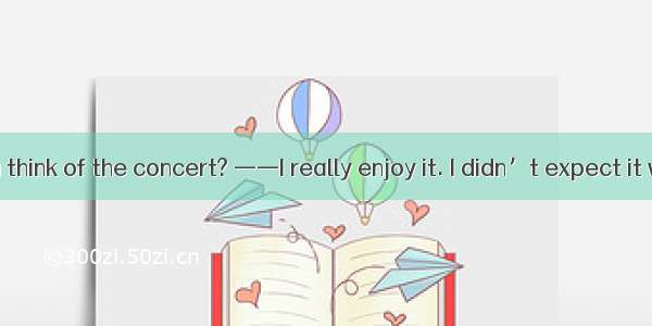 ——What do you think of the concert? ——I really enjoy it. I didn’t expect it was  wonderful