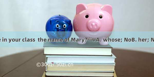 “Is there anyone in your class  the name of Mary? ”. A. whose; NoB. her; NoneC. by; No one