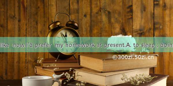 I don’t feel like  now.I’d prefer  my homework at present.A. to sleep ; doingB. to sleep;