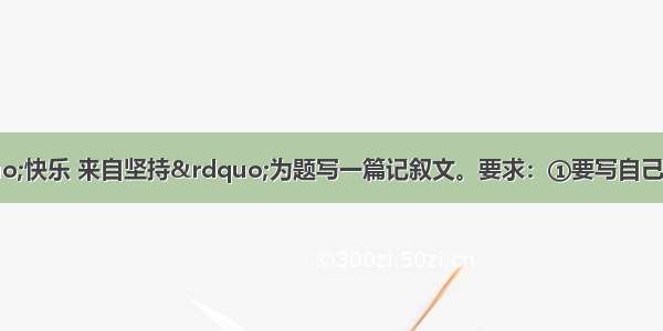 作文(60分)请以“快乐 来自坚持”为题写一篇记叙文。要求：①要写自己生活中与“坚持