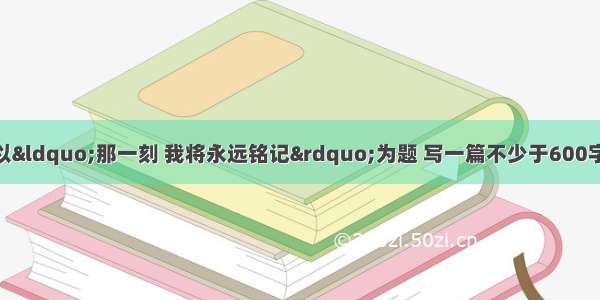 作文(60+3分)请以“那一刻 我将永远铭记”为题 写一篇不少于600字的记叙文。要求：