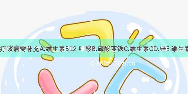 治疗该病需补充A.维生素B12 叶酸B.硫酸亚铁C.维生素CD.锌E.维生素A