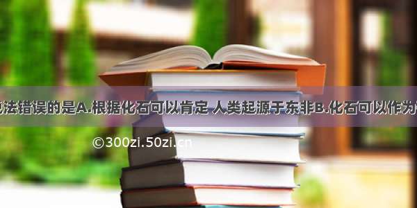 多选题下列说法错误的是A.根据化石可以肯定 人类起源于东非B.化石可以作为研究生物进化