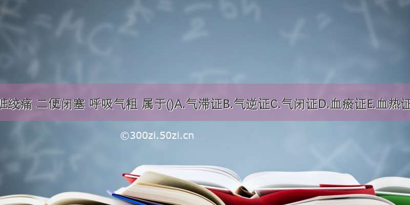 内脏绞痛 二便闭塞 呼吸气粗 属于()A.气滞证B.气逆证C.气闭证D.血瘀证E.血热证